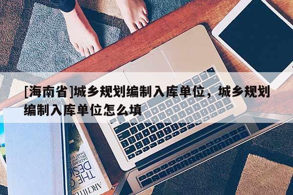 [海南省]城鄉規劃編制入庫單位，城鄉規劃編制入庫單位怎么填