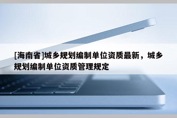[海南省]城鄉規劃編制單位資質最新，城鄉規劃編制單位資質管理規定