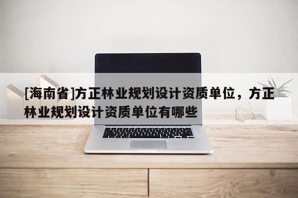 [海南省]方正林業規劃設計資質單位，方正林業規劃設計資質單位有哪些