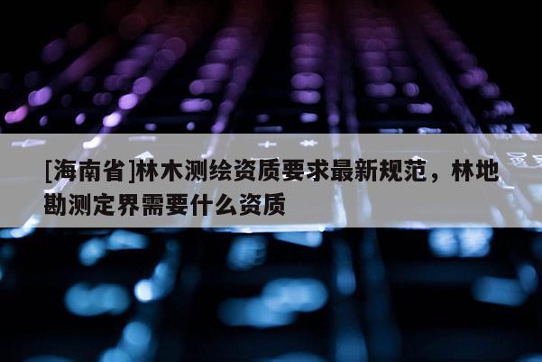 [海南省]林木測繪資質要求最新規范，林地勘測定界需要什么資質