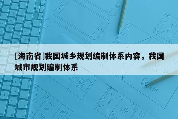 [海南省]我國城鄉規劃編制體系內容，我國城市規劃編制體系