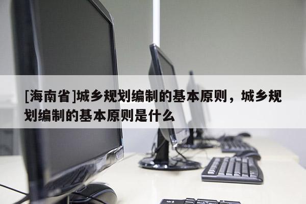 [海南省]城鄉規劃編制的基本原則，城鄉規劃編制的基本原則是什么