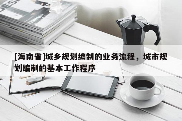 [海南省]城鄉(xiāng)規(guī)劃編制的業(yè)務(wù)流程，城市規(guī)劃編制的基本工作程序