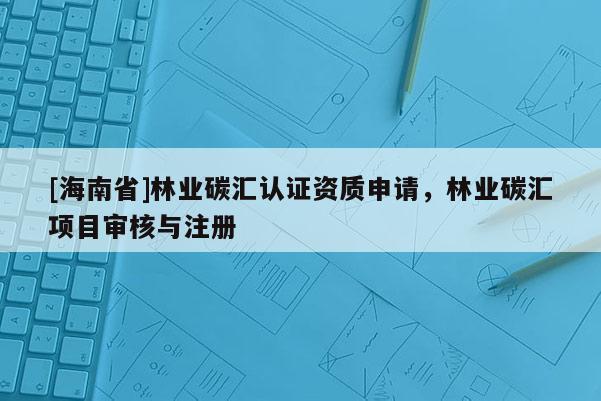 [海南省]林業(yè)碳匯認(rèn)證資質(zhì)申請，林業(yè)碳匯項目審核與注冊