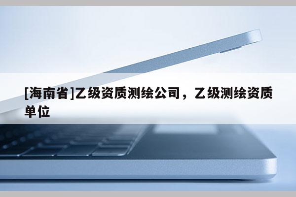 [海南省]乙級(jí)資質(zhì)測(cè)繪公司，乙級(jí)測(cè)繪資質(zhì)單位