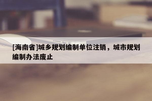 [海南省]城鄉規劃編制單位注銷，城市規劃編制辦法廢止
