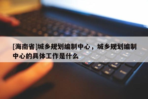 [海南省]城鄉規劃編制中心，城鄉規劃編制中心的具體工作是什么