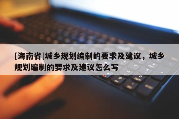 [海南省]城鄉(xiāng)規(guī)劃編制的要求及建議，城鄉(xiāng)規(guī)劃編制的要求及建議怎么寫