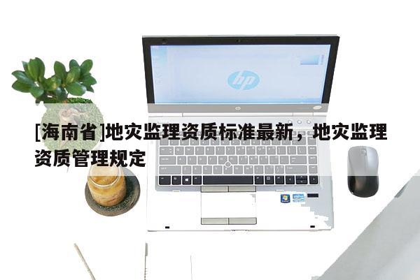 [海南省]地災(zāi)監(jiān)理資質(zhì)標(biāo)準(zhǔn)最新，地災(zāi)監(jiān)理資質(zhì)管理規(guī)定