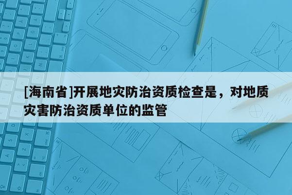 [海南省]開展地災防治資質檢查是，對地質災害防治資質單位的監管