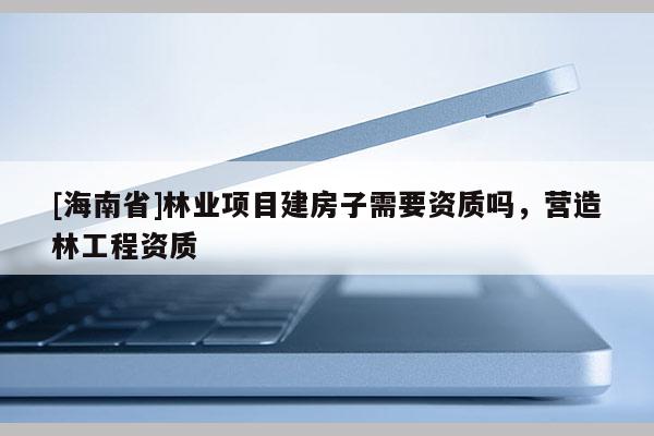 [海南省]林業(yè)項(xiàng)目建房子需要資質(zhì)嗎，營造林工程資質(zhì)