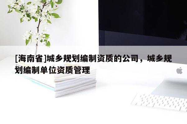 [海南省]城鄉規劃編制資質的公司，城鄉規劃編制單位資質管理