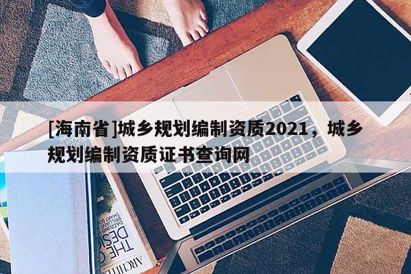 [海南省]城鄉規劃編制資質2021，城鄉規劃編制資質證書查詢網