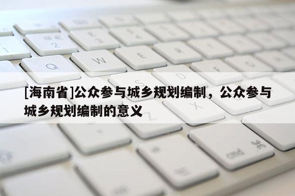 [海南省]公眾參與城鄉(xiāng)規(guī)劃編制，公眾參與城鄉(xiāng)規(guī)劃編制的意義