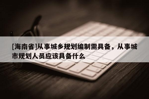 [海南省]從事城鄉規劃編制需具備，從事城市規劃人員應該具備什么