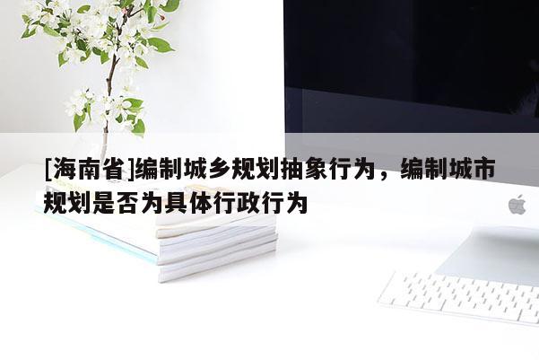 [海南省]編制城鄉(xiāng)規(guī)劃抽象行為，編制城市規(guī)劃是否為具體行政行為