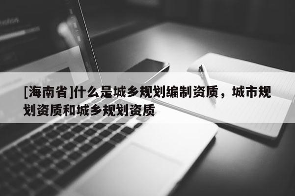 [海南省]什么是城鄉規劃編制資質，城市規劃資質和城鄉規劃資質