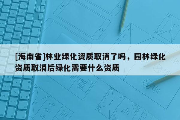[海南省]林業(yè)綠化資質(zhì)取消了嗎，園林綠化資質(zhì)取消后綠化需要什么資質(zhì)
