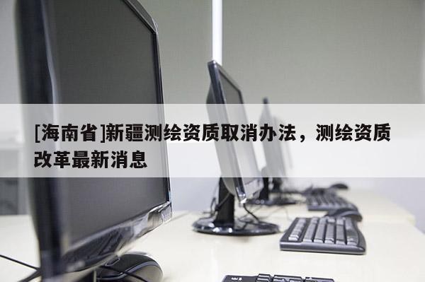 [海南省]新疆測繪資質取消辦法，測繪資質改革最新消息