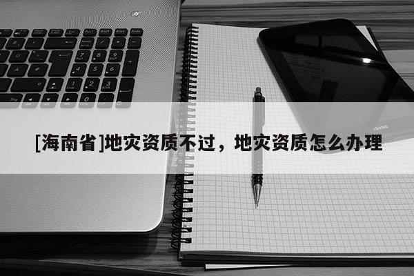 [海南省]地災資質不過，地災資質怎么辦理