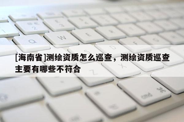 [海南省]測繪資質怎么巡查，測繪資質巡查主要有哪些不符合