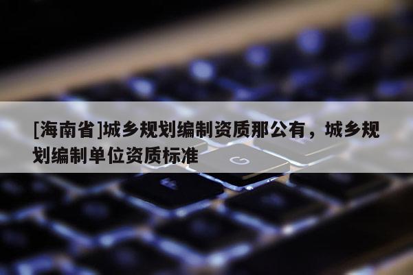 [海南省]城鄉(xiāng)規(guī)劃編制資質(zhì)那公有，城鄉(xiāng)規(guī)劃編制單位資質(zhì)標準