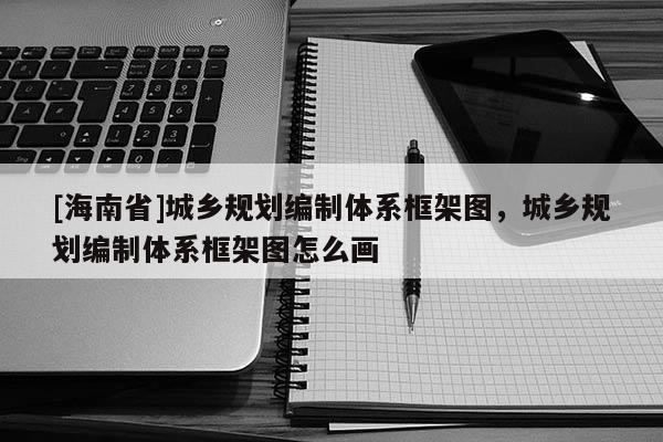[海南省]城鄉(xiāng)規(guī)劃編制體系框架圖，城鄉(xiāng)規(guī)劃編制體系框架圖怎么畫