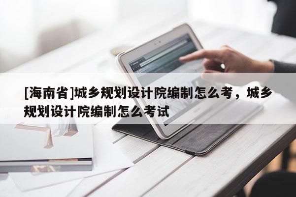 [海南省]城鄉規劃設計院編制怎么考，城鄉規劃設計院編制怎么考試