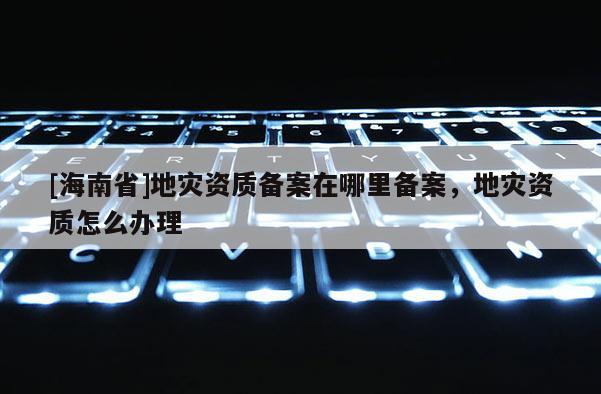 [海南省]地災資質備案在哪里備案，地災資質怎么辦理