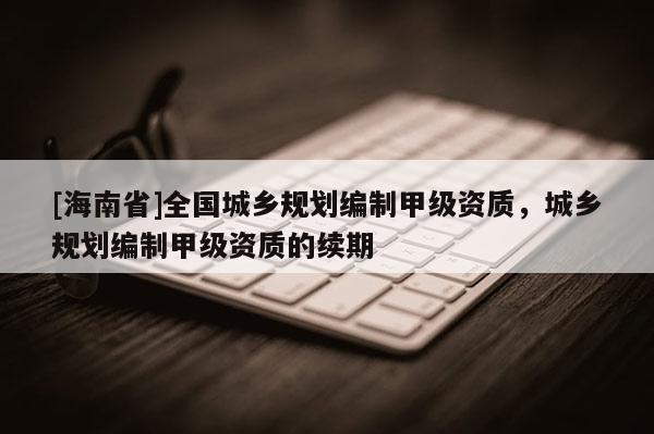 [海南省]全國城鄉規劃編制甲級資質，城鄉規劃編制甲級資質的續期