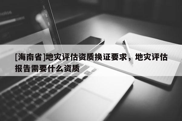 [海南省]地災(zāi)評(píng)估資質(zhì)換證要求，地災(zāi)評(píng)估報(bào)告需要什么資質(zhì)
