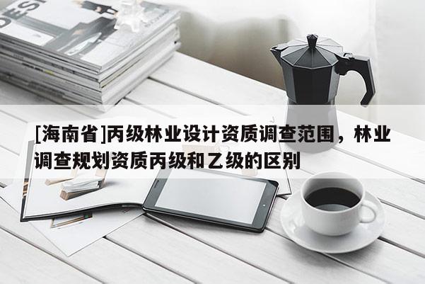 [海南省]丙級林業設計資質調查范圍，林業調查規劃資質丙級和乙級的區別