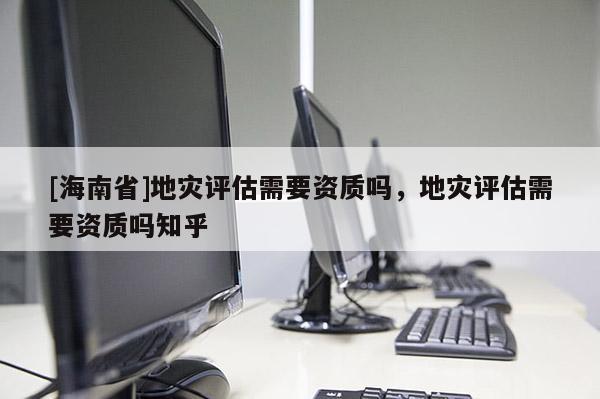 [海南省]地災評估需要資質嗎，地災評估需要資質嗎知乎
