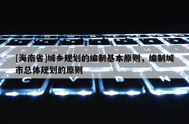 [海南省]城鄉規劃的編制基本原則，編制城市總體規劃的原則
