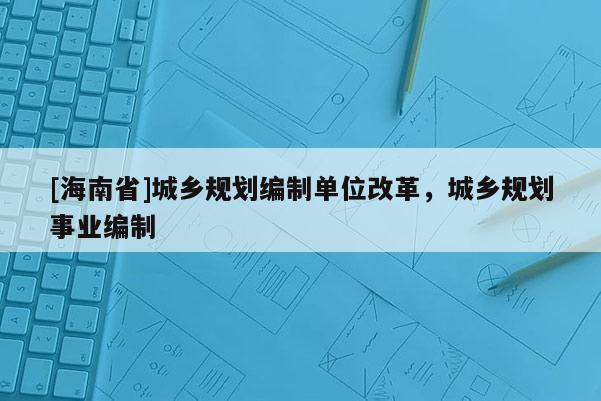 [海南省]城鄉(xiāng)規(guī)劃編制單位改革，城鄉(xiāng)規(guī)劃事業(yè)編制
