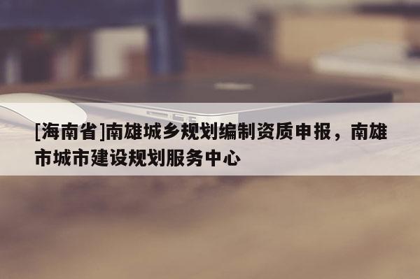 [海南省]南雄城鄉規劃編制資質申報，南雄市城市建設規劃服務中心