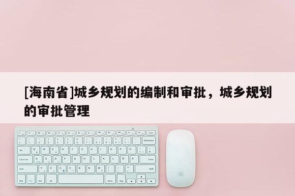 [海南省]城鄉(xiāng)規(guī)劃的編制和審批，城鄉(xiāng)規(guī)劃的審批管理