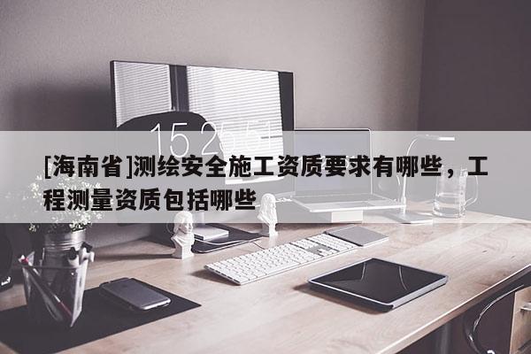 [海南省]測(cè)繪安全施工資質(zhì)要求有哪些，工程測(cè)量資質(zhì)包括哪些