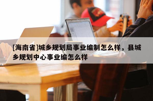 [海南省]城鄉(xiāng)規(guī)劃局事業(yè)編制怎么樣，縣城鄉(xiāng)規(guī)劃中心事業(yè)編怎么樣