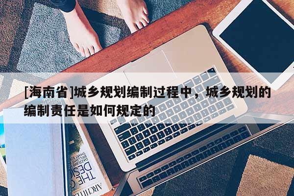 [海南省]城鄉規劃編制過程中，城鄉規劃的編制責任是如何規定的