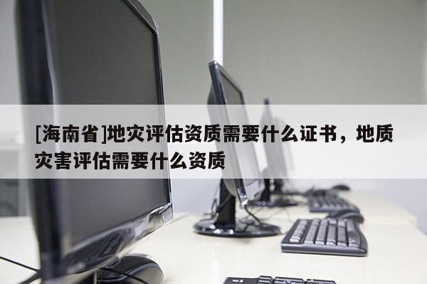 [海南省]地災評估資質需要什么證書，地質災害評估需要什么資質