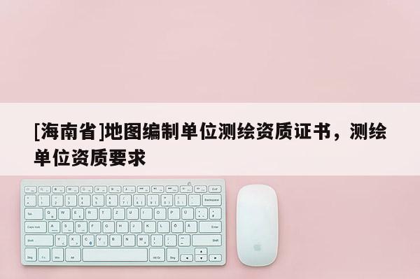 [海南省]地圖編制單位測繪資質證書，測繪單位資質要求