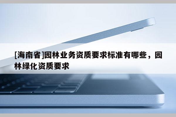 [海南省]園林業(yè)務(wù)資質(zhì)要求標(biāo)準(zhǔn)有哪些，園林綠化資質(zhì)要求