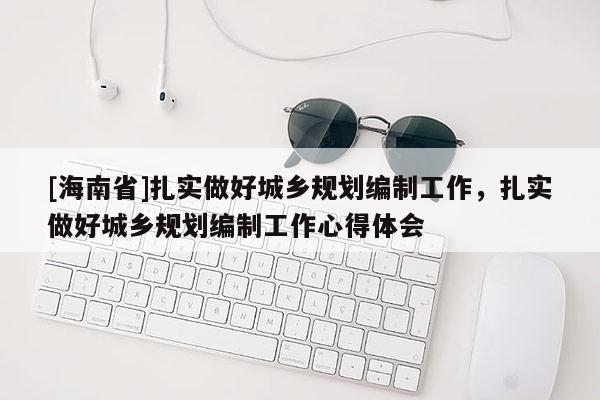 [海南省]扎實(shí)做好城鄉(xiāng)規(guī)劃編制工作，扎實(shí)做好城鄉(xiāng)規(guī)劃編制工作心得體會(huì)