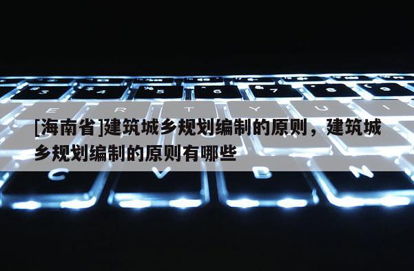 [海南省]建筑城鄉規劃編制的原則，建筑城鄉規劃編制的原則有哪些