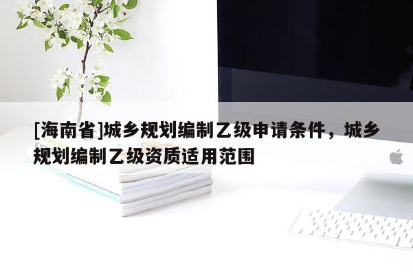 [海南省]城鄉規劃編制乙級申請條件，城鄉規劃編制乙級資質適用范圍