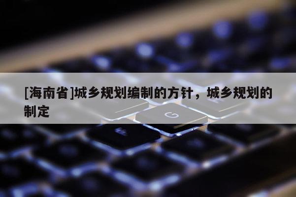 [海南省]城鄉規劃編制的方針，城鄉規劃的制定