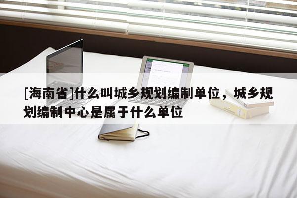 [海南省]什么叫城鄉規劃編制單位，城鄉規劃編制中心是屬于什么單位