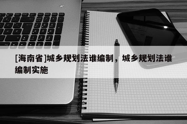 [海南省]城鄉規劃法誰編制，城鄉規劃法誰編制實施