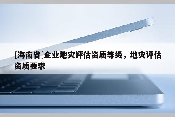 [海南省]企業(yè)地災(zāi)評(píng)估資質(zhì)等級(jí)，地災(zāi)評(píng)估資質(zhì)要求